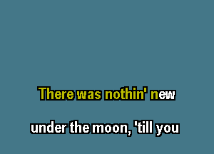 There was nothin' new

under the moon, 'till you