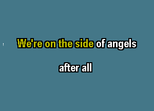 We're on the side of angels

after all