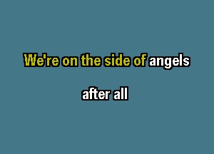 We're on the side of angels

after all