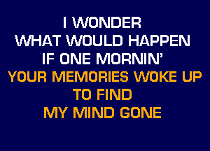 I WONDER
WHAT WOULD HAPPEN

IF ONE MORNIM
YOUR MEMORIES WOKE UP

TO FIND
MY MIND GONE