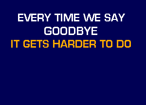 EVERY TIME WE SAY

GOODBYE
IT GETS HARDER TO DO