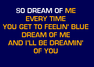 SO DREAM OF ME
EVERY TIME
YOU GET TO FEELIM BLUE
DREAM OF ME
AND I'LL BE DREAMIN'
OF YOU