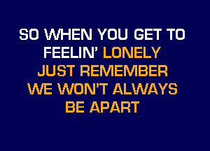 SO WHEN YOU GET TO
FEELIM LONELY
JUST REMEMBER
WE WON'T ALWAYS
BE APART