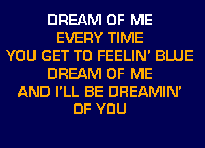 DREAM OF ME
EVERY TIME
YOU GET TO FEELIM BLUE
DREAM OF ME
AND I'LL BE DREAMIN'
OF YOU