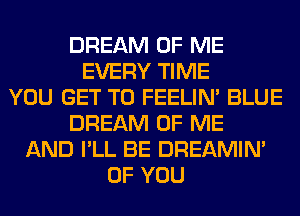 DREAM OF ME
EVERY TIME
YOU GET TO FEELIM BLUE
DREAM OF ME
AND I'LL BE DREAMIN'
OF YOU