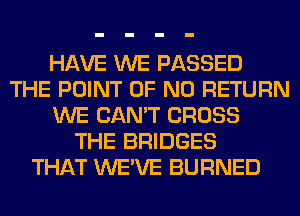 HAVE WE PASSED
THE POINT OF NO RETURN
WE CAN'T CROSS
THE BRIDGES
THAT WE'VE BURNED