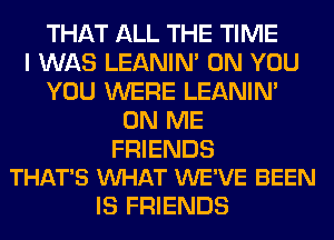 THAT ALL THE TIME
I WAS LEANIN' ON YOU
YOU WERE LEANIN'
ON ME

FRIENDS
THAT'S VUHAT WE'VE BEEN

IS FRIENDS