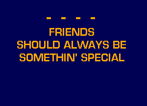 FRIENDS
SHOULD ALWAYS BE

SOMETHIN' SPECIAL