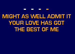 MIGHT AS WELL ADMIT IT
YOUR LOVE HAS GOT
THE BEST OF ME