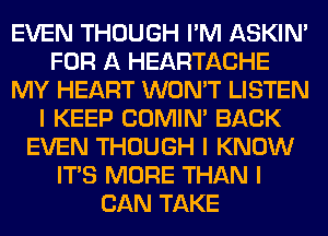 EVEN THOUGH I'M ASKIN'
FOR A HEARTACHE
MY HEART WON'T LISTEN
I KEEP COMINI BACK
EVEN THOUGH I KNOW
ITIS MORE THAN I
CAN TAKE