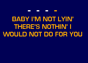 BABY I'M NOT LYIN'
THERE'S NOTHIN' I
WOULD NOT DO FOR YOU