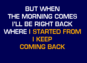 BUT WHEN
THE MORNING COMES
I'LL BE RIGHT BACK
WHERE I STARTED FROM
I KEEP
COMING BACK