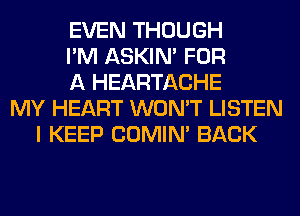 EVEN THOUGH
I'M ASKIN' FOR
A HEARTACHE
MY HEART WON'T LISTEN
I KEEP COMIM BACK