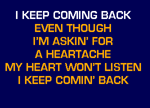 I KEEP COMING BACK
EVEN THOUGH
I'M ASKIN' FOR
A HEARTACHE
MY HEART WON'T LISTEN
I KEEP COMIM BACK