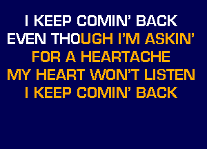 I KEEP COMIM BACK
EVEN THOUGH I'M ASKIN'
FOR A HEARTACHE
MY HEART WON'T LISTEN
I KEEP COMIM BACK