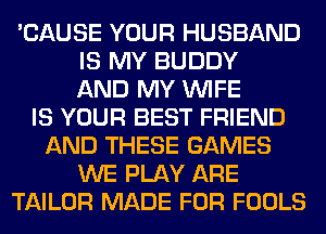 'CAUSE YOUR HUSBAND
IS MY BUDDY
AND MY WIFE
IS YOUR BEST FRIEND
AND THESE GAMES
WE PLAY ARE
TAILOR MADE FOR FOOLS