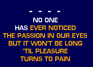 NO ONE
HAS EVER NOTICED
THE PASSION IN OUR EYES
BUT IT WON'T BE LONG
'TIL PLEASURE
TURNS TO PAIN