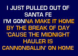 I JUST PULLED OUT OF

SANTA FE
I'M GONNA MAKE IT HOME

BY THE BREAK 0F DAY
'CAUSE THE MIDNIGHT

HAULER IS
CANNONBALLIN' 0N HOME