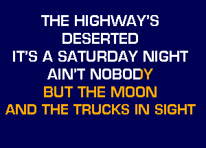 THE HIGHWAYS
DESERTED
ITS A SATURDAY NIGHT
AIN'T NOBODY

BUT THE MOON
AND THE TRUCKS IN SIGHT