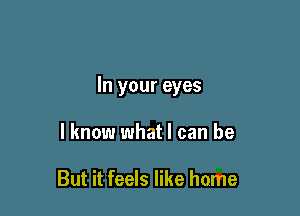 In your eyes

I know what I can be

But it feels like home