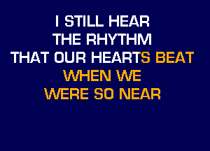 I STILL HEAR
THE RHYTHM
THAT OUR HEARTS BEAT
WHEN WE
WERE SO NEAR