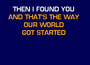 THEN I FOUND YOU
AND THAT'S THE WAY
OUR WORLD
GOT STARTED