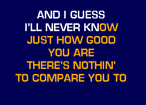 AND I GUESS
I'LL NEVER KNOW
JUST HOW GOOD
YOU ARE
THERE'S NOTHIN'
T0 COMPARE YOU TO