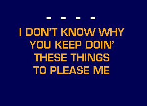 I DON'T KNOW WHY
YOU KEEP DOIN'
THESE THINGS
TO PLEASE ME