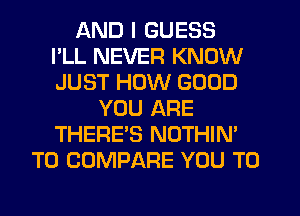 AND I GUESS
I'LL NEVER KNOW
JUST HOW GOOD
YOU ARE
THERE'S NOTHIN'
T0 COMPARE YOU TO