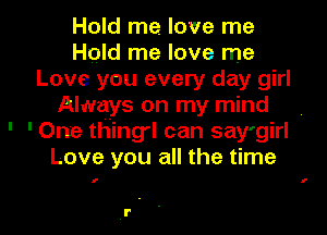 Hold me. love me
Hold me love me
Love you every day girl
Always on my mind
' 'One thing'l can say'girl
Love you all the time

I f

l