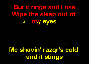 But it rings andl rise
Wipe the sleep out of
.. my eyes

Me shavin' razotr's cold
and it stings