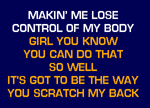 MAKIM ME LOSE
CONTROL OF MY BODY
GIRL YOU KNOW
YOU CAN DO THAT
SO WELL
ITS GOT TO BE THE WAY
YOU SCRATCH MY BACK