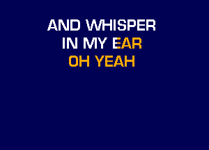 AND W-IISPER
IN MY EAR
OH YEAH