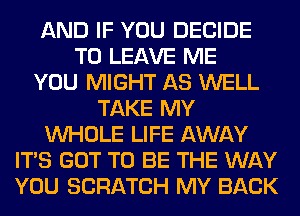 AND IF YOU DECIDE
TO LEAVE ME
YOU MIGHT AS WELL
TAKE MY
WHOLE LIFE AWAY
ITS GOT TO BE THE WAY
YOU SCRATCH MY BACK