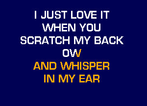 I JUST LOVE IT
WHEN YOU
SCRATCH MY BACK

0W
AND WHISPER
IN MY EAR