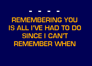 REMEMBERING YOU
IS ALL I'VE HAD TO DO
SINCE I CAN'T
REMEMBER WHEN