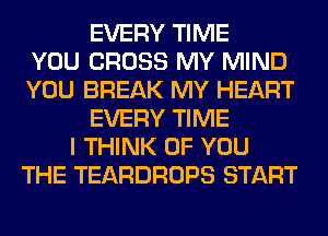 EVERY TIME
YOU CROSS MY MIND
YOU BREAK MY HEART
EVERY TIME
I THINK OF YOU
THE TEARDROPS START