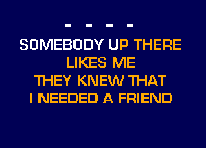 SOMEBODY UP THERE
LIKES ME
THEY KNEW THAT
I NEEDED A FRIEND