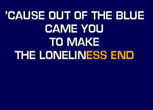 'CAUSE OUT OF THE BLUE
CAME YOU
TO MAKE
THE LONELINESS END