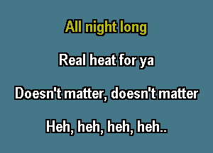 All night long
Real heat for ya

Doesn't matter, doesn't matter

Heh, heh, heh, heh..