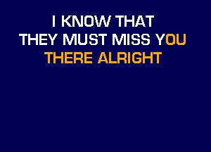 I KNOW THAT
THEY MUST MISS YOU
THERE ALRIGHT