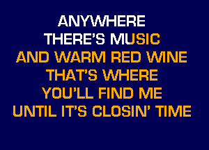 ANYMIHERE
THERE'S MUSIC
AND WARM RED WINE
THAT'S WHERE
YOU'LL FIND ME
UNTIL ITS CLOSIN' TIME