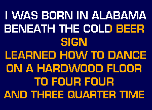 I WAS BORN IN ALABAMA
BENEATH THE COLD BEER
SIGN
LEARNED HOW TO DANCE
ON A HARDWOOD FLOOR

T0 FOUR FOUR
AND THREE QUARTER TIME