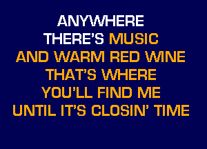 ANYMIHERE
THERE'S MUSIC
AND WARM RED WINE
THAT'S WHERE
YOU'LL FIND ME
UNTIL ITS CLOSIN' TIME