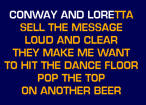 CONWAY AND LORETTA
SELL THE MESSAGE
LOUD AND CLEAR
THEY MAKE ME WANT
TO HIT THE DANCE FLOOR
POP THE TOP
0N ANOTHER BEER