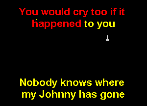 You would cry too if it
happened to you

ll.

Nobody knows where
my Johnny has gone
