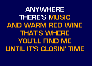 ANYMIHERE
THERE'S MUSIC
AND WARM RED WINE
THAT'S WHERE
YOU'LL FIND ME
UNTIL ITS CLOSIN' TIME