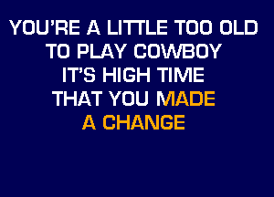 YOU'RE A LITTLE T00 OLD
TO PLAY COWBOY
ITS HIGH TIME
THAT YOU MADE
A CHANGE