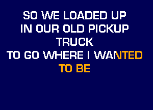 SO WE LOADED UP
IN OUR OLD PICKUP
TRUCK
TO GO WHERE I WANTED
TO BE