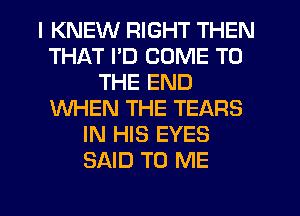 I KNEW RIGHT THEN
THAT I'D COME TO
THE END
WHEN THE TEARS
IN HIS EYES
SAID TO ME